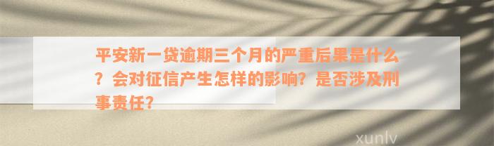 平安新一贷逾期三个月的严重后果是什么？会对征信产生怎样的影响？是否涉及刑事责任？