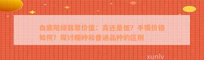 白底阳绿翡翠价值：高还是低？手镯价格如何？探讨糯种和普通品种的区别