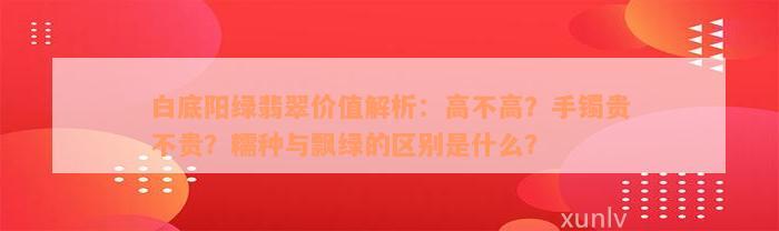 白底阳绿翡翠价值解析：高不高？手镯贵不贵？糯种与飘绿的区别是什么？