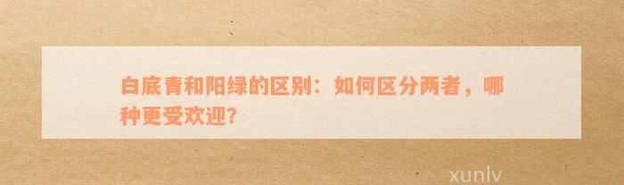 白底青和阳绿的区别：如何区分两者，哪种更受欢迎？