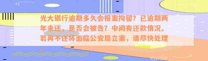 光大银行逾期多久会报案拘留？已逾期两年未还，是否会被告？中间有还款情况。若再不还将面临公安局立案，请尽快处理。