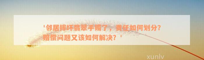 '邻居摔坏翡翠手镯了，责任如何划分？赔偿问题又该如何解决？'