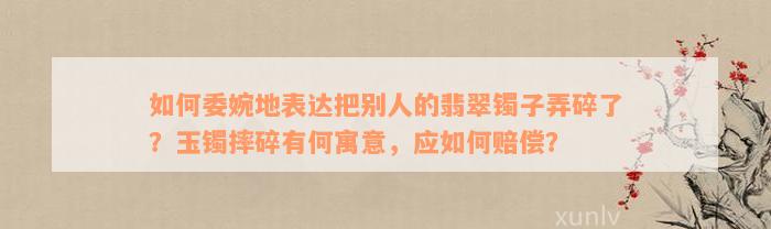 如何委婉地表达把别人的翡翠镯子弄碎了？玉镯摔碎有何寓意，应如何赔偿？