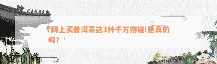 '网上买普洱茶这3种千万别碰!是真的吗？'