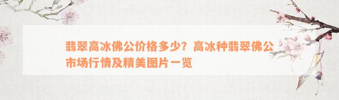 翡翠高冰佛公价格多少？高冰种翡翠佛公市场行情及精美图片一览