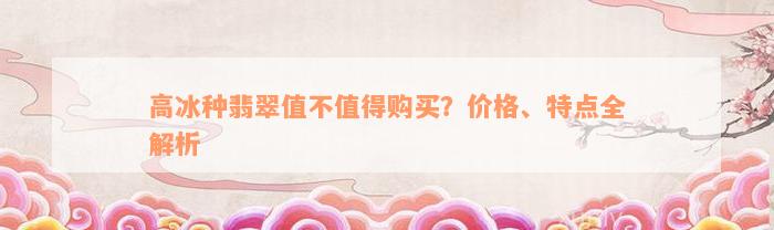 高冰种翡翠值不值得购买？价格、特点全解析