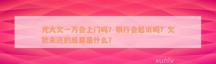 光大欠一万会上门吗？银行会起诉吗？欠款未还的后果是什么？