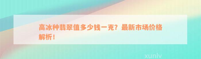 高冰种翡翠值多少钱一克？最新市场价格解析！