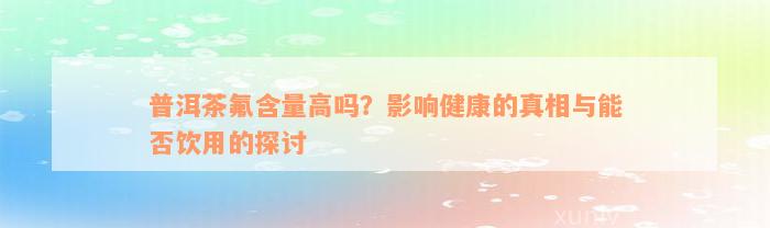 普洱茶氟含量高吗？影响健康的真相与能否饮用的探讨