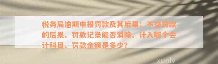 税务局逾期申报罚款及其后果：不交罚款的后果、罚款记录能否消除、计入哪个会计科目、罚款金额是多少？