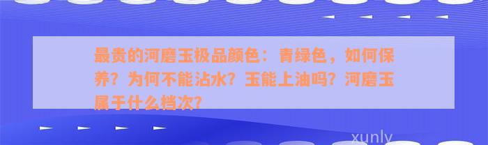 最贵的河磨玉极品颜色：青绿色，如何保养？为何不能沾水？玉能上油吗？河磨玉属于什么档次？