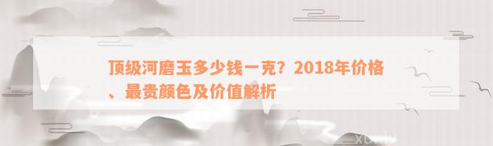 顶级河磨玉多少钱一克？2018年价格、最贵颜色及价值解析