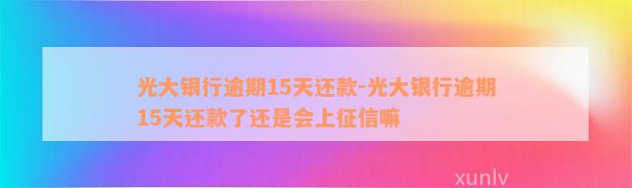 光大银行逾期15天还款-光大银行逾期15天还款了还是会上征信嘛