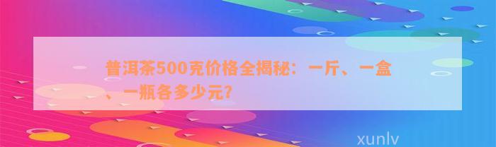 普洱茶500克价格全揭秘：一斤、一盒、一瓶各多少元？