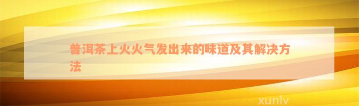 普洱茶上火火气发出来的味道及其解决方法