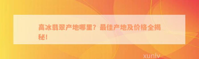 高冰翡翠产地哪里？最佳产地及价格全揭秘！