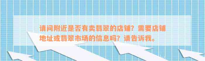 请问附近是否有卖翡翠的店铺？需要店铺地址或翡翠市场的信息吗？请告诉我。