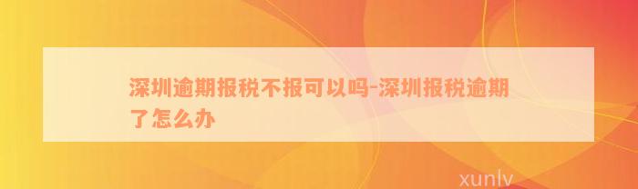 深圳逾期报税不报可以吗-深圳报税逾期了怎么办