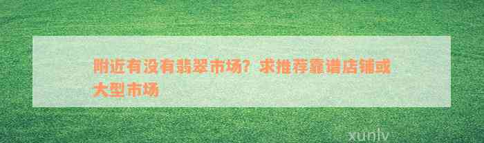 附近有没有翡翠市场？求推荐靠谱店铺或大型市场