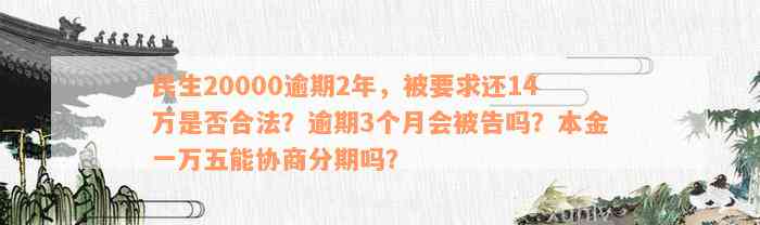 民生20000逾期2年，被要求还14万是否合法？逾期3个月会被告吗？本金一万五能协商分期吗？