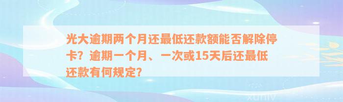 光大逾期两个月还最低还款额能否解除停卡？逾期一个月、一次或15天后还最低还款有何规定？