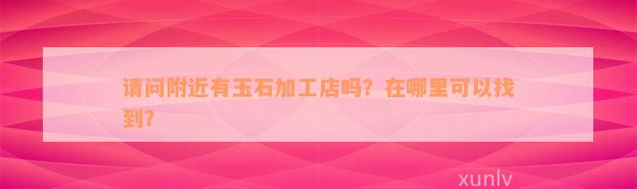 请问附近有玉石加工店吗？在哪里可以找到？