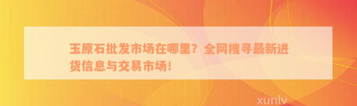 玉原石批发市场在哪里？全网搜寻最新进货信息与交易市场！