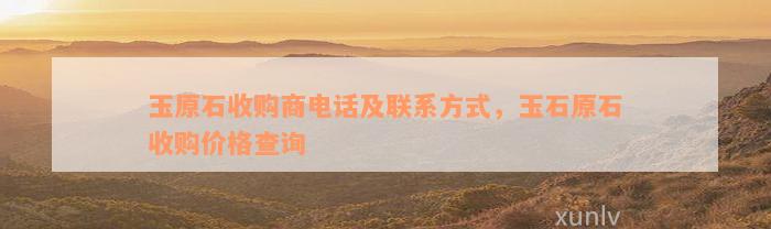 玉原石收购商电话及联系方式，玉石原石收购价格查询