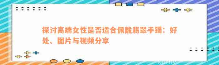 探讨高端女性是否适合佩戴翡翠手镯：好处、图片与视频分享