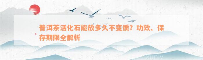 普洱茶活化石能放多久不变质？功效、保存期限全解析