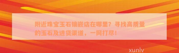 附近珠宝玉石镶嵌店在哪里？寻找高质量的玉石及进货渠道，一网打尽！