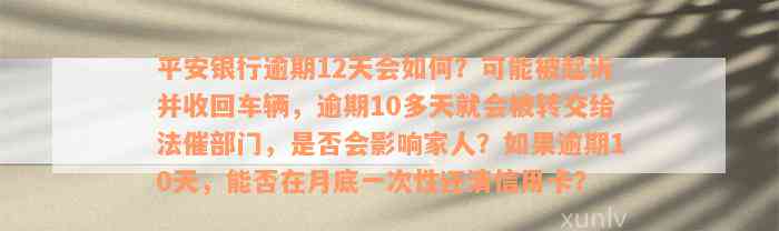 平安银行逾期12天会如何？可能被起诉并收回车辆，逾期10多天就会被转交给法催部门，是否会影响家人？如果逾期10天，能否在月底一次性还清信用卡？