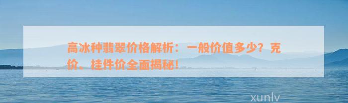 高冰种翡翠价格解析：一般价值多少？克价、挂件价全面揭秘！