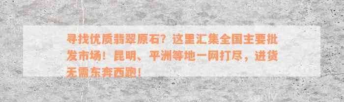 寻找优质翡翠原石？这里汇集全国主要批发市场！昆明、平洲等地一网打尽，进货无需东奔西跑！