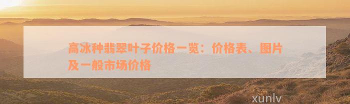 高冰种翡翠叶子价格一览：价格表、图片及一般市场价格