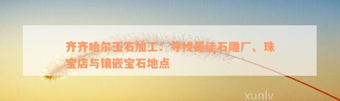 齐齐哈尔玉石加工：寻找最佳石雕厂、珠宝店与镶嵌宝石地点