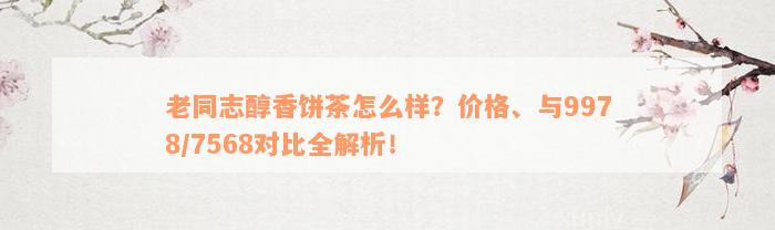 老同志醇香饼茶怎么样？价格、与9978/7568对比全解析！