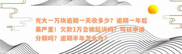 光大一万块逾期一天收多少？逾期一年后果严重！欠款1万会被起诉吗？可以申请分期吗？逾期半年怎么办？