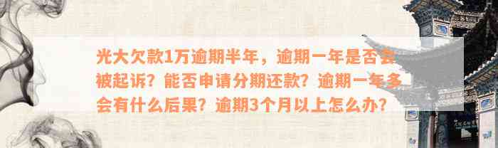 光大欠款1万逾期半年，逾期一年是否会被起诉？能否申请分期还款？逾期一年多会有什么后果？逾期3个月以上怎么办？