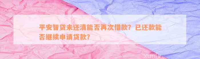 平安智贷未还清能否再次借款？已还款能否继续申请贷款？