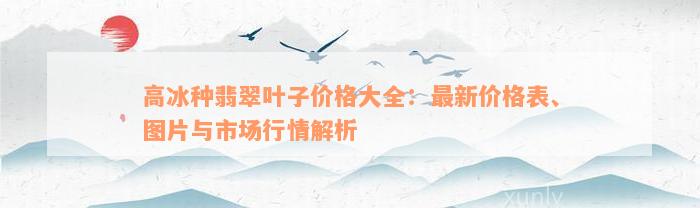 高冰种翡翠叶子价格大全：最新价格表、图片与市场行情解析