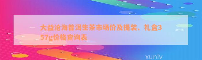 大益沧海普洱生茶市场价及提装、礼盒357g价格查询表