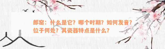 郎窑：什么是它？哪个时期？如何发音？位于何处？其瓷器特点是什么？