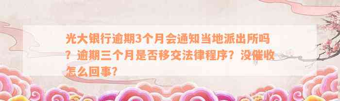 光大银行逾期3个月会通知当地派出所吗？逾期三个月是否移交法律程序？没催收怎么回事？