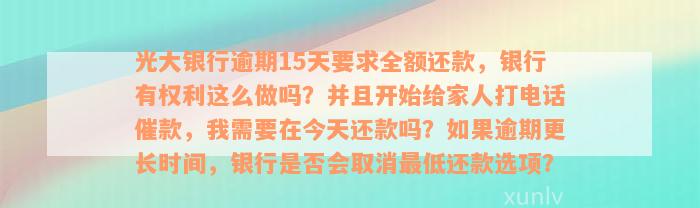 光大银行逾期15天要求全额还款，银行有权利这么做吗？并且开始给家人打电话催款，我需要在今天还款吗？如果逾期更长时间，银行是否会取消最低还款选项？