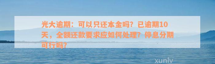 光大逾期：可以只还本金吗？已逾期10天，全额还款要求应如何处理？停息分期可行吗？