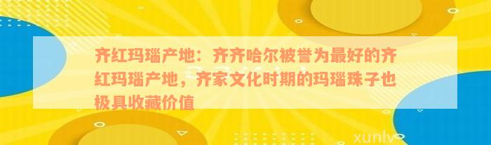 齐红玛瑙产地：齐齐哈尔被誉为最好的齐红玛瑙产地，齐家文化时期的玛瑙珠子也极具收藏价值