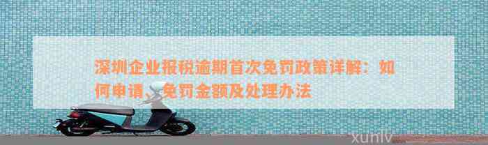 深圳企业报税逾期首次免罚政策详解：如何申请、免罚金额及处理办法