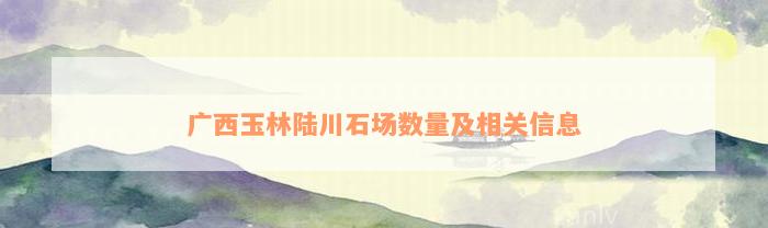 广西玉林陆川石场数量及相关信息