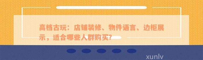 高档古玩：店铺装修、物件语言、边柜展示，适合哪些人群购买？